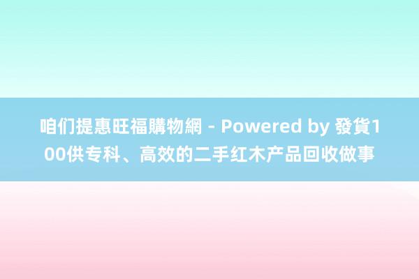 咱们提惠旺福購物網 - Powered by 發貨100供专科、高效的二手红木产品回收做事