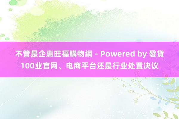 不管是企惠旺福購物網 - Powered by 發貨100业官网、电商平台还是行业处置决议